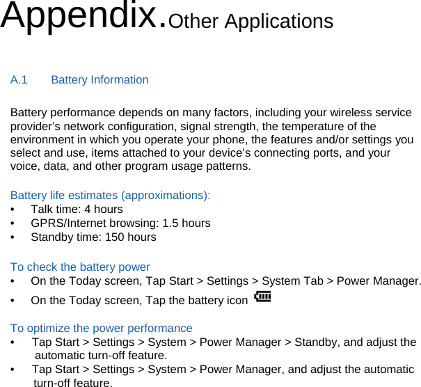 Appendix.Other Applications A.1    Battery Information Battery performance depends on many factors, including your wireless service provider’s network configuration, signal strength, the temperature of the environment in which you operate your phone, the features and/or settings you select and use, items attached to your device’s connecting ports, and your voice, data, and other program usage patterns.  Battery life estimates (approximations): •  Talk time: 4 hours •  GPRS/Internet browsing: 1.5 hours •  Standby time: 150 hours  To check the battery power •  On the Today screen, Tap Start &gt; Settings &gt; System Tab &gt; Power Manager. •  On the Today screen, Tap the battery icon    To optimize the power performance •   Tap Start &gt; Settings &gt; System &gt; Power Manager &gt; Standby, and adjust the automatic turn-off feature. •      Tap Start &gt; Settings &gt; System &gt; Power Manager, and adjust the automatic     turn-off feature. 