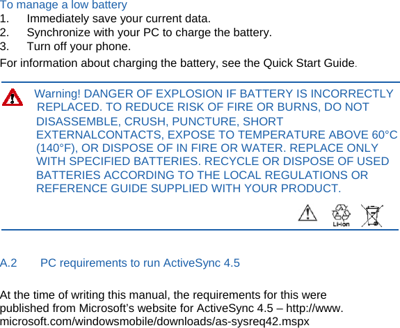 To manage a low battery 1.   Immediately save your current data. 2.      Synchronize with your PC to charge the battery. 3.   Turn off your phone. For information about charging the battery, see the Quick Start Guide.  Warning! DANGER OF EXPLOSION IF BATTERY IS INCORRECTLY REPLACED. TO REDUCE RISK OF FIRE OR BURNS, DO NOT DISASSEMBLE, CRUSH, PUNCTURE, SHORT EXTERNALCONTACTS, EXPOSE TO TEMPERATURE ABOVE 60°C (140°F), OR DISPOSE OF IN FIRE OR WATER. REPLACE ONLY WITH SPECIFIED BATTERIES. RECYCLE OR DISPOSE OF USED BATTERIES ACCORDING TO THE LOCAL REGULATIONS OR REFERENCE GUIDE SUPPLIED WITH YOUR PRODUCT.    A.2        PC requirements to run ActiveSync 4.5 At the time of writing this manual, the requirements for this were published from Microsoft’s website for ActiveSync 4.5 – http://www. microsoft.com/windowsmobile/downloads/as-sysreq42.mspx          