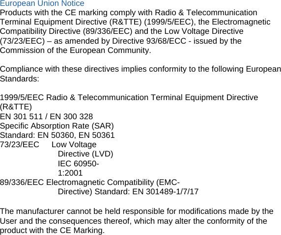 European Union Notice Products with the CE marking comply with Radio &amp; Telecommunication Terminal Equipment Directive (R&amp;TTE) (1999/5/EEC), the Electromagnetic Compatibility Directive (89/336/EEC) and the Low Voltage Directive (73/23/EEC) – as amended by Directive 93/68/ECC - issued by the Commission of the European Community.  Compliance with these directives implies conformity to the following European Standards:  1999/5/EEC Radio &amp; Telecommunication Terminal Equipment Directive (R&amp;TTE) EN 301 511 / EN 300 328 Specific Absorption Rate (SAR) Standard: EN 50360, EN 50361 73/23/EEC   Low Voltage Directive (LVD) IEC 60950-1:2001 89/336/EEC Electromagnetic Compatibility (EMC-Directive) Standard: EN 301489-1/7/17  The manufacturer cannot be held responsible for modifications made by the User and the consequences thereof, which may alter the conformity of the product with the CE Marking.          