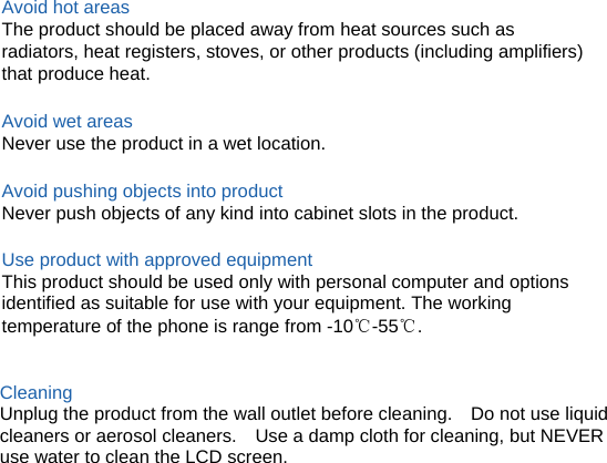 Avoid hot areas The product should be placed away from heat sources such as radiators, heat registers, stoves, or other products (including amplifiers) that produce heat.  Avoid wet areas Never use the product in a wet location.  Avoid pushing objects into product Never push objects of any kind into cabinet slots in the product.  Use product with approved equipment This product should be used only with personal computer and options identified as suitable for use with your equipment. The working temperature of the phone is range from -10℃-55℃.   Cleaning Unplug the product from the wall outlet before cleaning.    Do not use liquid cleaners or aerosol cleaners.    Use a damp cloth for cleaning, but NEVER use water to clean the LCD screen.             