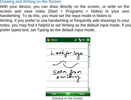 Drawing and Writing on the Screen With your device, you can draw directly on the screen, or write on the screen and save notes (Start &gt; Programs &gt; Notes) in your own handwriting. To do this, you must set the input mode in Notes to Writing. If you prefer to use handwriting or frequently add drawings to your notes, you may find it helpful to set Writing as the default input mode. If you prefer typed text, set Typing as the default input mode.   Drawing on the Screen  