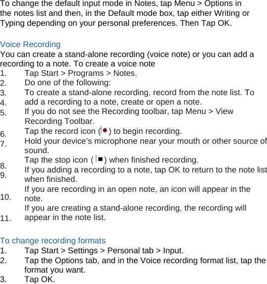 (  To change the default input mode in Notes, tap Menu &gt; Options in the notes list and then, in the Default mode box, tap either Writing or Typing depending on your personal preferences. Then Tap OK.  Voice Recording You can create a stand-alone recording (voice note) or you can add a recording to a note. To create a voice note 1. 2. 3. 4. 5.  6. 7.  8. 9.  10.  11. Tap Start &gt; Programs &gt; Notes. Do one of the following: To create a stand-alone recording, record from the note list. To add a recording to a note, create or open a note. If you do not see the Recording toolbar, tap Menu &gt; View Recording Toolbar. Tap the record icon ( ) to begin recording. Hold your device’s microphone near your mouth or other source of sound. Tap the stop icon    ) when finished recording. If you adding a recording to a note, tap OK to return to the note list when finished. If you are recording in an open note, an icon will appear in the note. If you are creating a stand-alone recording, the recording will appear in the note list.  To change recording formats 1.  Tap Start &gt; Settings &gt; Personal tab &gt; Input. 2.  Tap the Options tab, and in the Voice recording format list, tap the format you want. 3. Tap OK.      