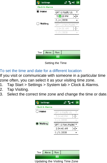                                   Setting the Time   To set the time and date for a different location If you visit or communicate with someone in a particular time zone often, you can select it as your visiting time zone. 1.  Tap Start &gt; Settings &gt; System tab &gt; Clock &amp; Alarms. 2. Tap Visiting. 3.  Select the correct time zone and change the time or date.   Updating the Visiting Time Zone   