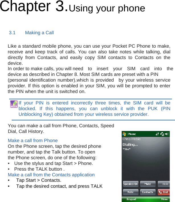 Chapter 3.Using your phone 3.1    Making a Call Like a standard mobile phone, you can use your Pocket PC Phone to make, receive and keep track of calls. You can also take notes while talking, dial directly from Contacts, and easily copy SIM contacts to Contacts on the device. In order to make calls, you will need  to  insert  your  SIM  card  into  the device as described in Chapter 8. Most SIM cards are preset with a PIN (personal identification number),which is provided  by your wireless service provider. If this option is enabled in your SIM, you will be prompted to enter the PIN when the unit is switched on.  If your PIN is entered incorrectly three times, the SIM card will be blocked. If this happens, you can unblock it with the PUK (PIN Unblocking Key) obtained from your wireless service provider.  You can make a call from Phone, Contacts, Speed Dial, Call History.  Make a call from Phone On the Phone screen, tap the desired phone number, and tap the Talk button. To open the Phone screen, do one of the following: •    Use the stylus and tap Start &gt; Phone. •    Press the TALK button . Make a call from the Contacts application •  Tap Start &gt; Contacts. •  Tap the desired contact, and press TALK 