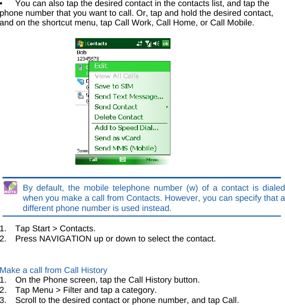 •  You can also tap the desired contact in the contacts list, and tap the phone number that you want to call. Or, tap and hold the desired contact, and on the shortcut menu, tap Call Work, Call Home, or Call Mobile.     By default, the mobile telephone number (w) of a contact is dialed when you make a call from Contacts. However, you can specify that a different phone number is used instead.  1.  Tap Start &gt; Contacts. 2.  Press NAVIGATION up or down to select the contact.   Make a call from Call History 1.  On the Phone screen, tap the Call History button. 2.  Tap Menu &gt; Filter and tap a category. 3.  Scroll to the desired contact or phone number, and tap Call.       