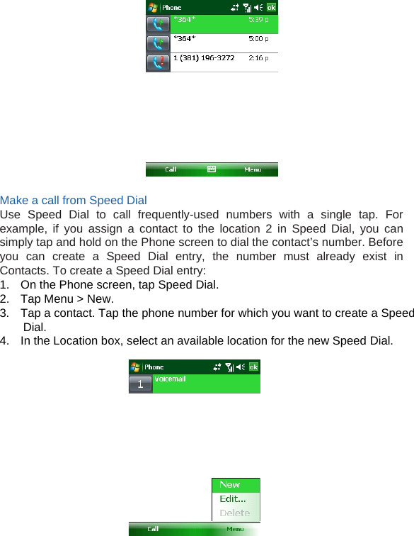   Make a call from Speed Dial Use Speed Dial to call frequently-used numbers with a single tap. For example, if you assign a contact to the location 2 in Speed Dial, you can simply tap and hold on the Phone screen to dial the contact’s number. Before you can create a Speed Dial entry, the number must already exist in Contacts. To create a Speed Dial entry: 1.  On the Phone screen, tap Speed Dial. 2.  Tap Menu &gt; New. 3.  Tap a contact. Tap the phone number for which you want to create a Speed Dial. 4.  In the Location box, select an available location for the new Speed Dial.            