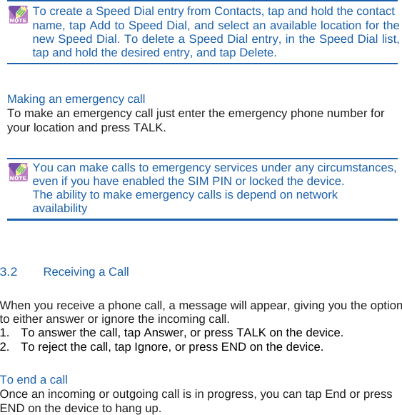To create a Speed Dial entry from Contacts, tap and hold the contact name, tap Add to Speed Dial, and select an available location for the new Speed Dial. To delete a Speed Dial entry, in the Speed Dial list, tap and hold the desired entry, and tap Delete.   Making an emergency call To make an emergency call just enter the emergency phone number for your location and press TALK.   You can make calls to emergency services under any circumstances, even if you have enabled the SIM PIN or locked the device. The ability to make emergency calls is depend on network availability   3.2    Receiving a Call When you receive a phone call, a message will appear, giving you the option to either answer or ignore the incoming call. 1.  To answer the call, tap Answer, or press TALK on the device. 2.  To reject the call, tap Ignore, or press END on the device.  To end a call Once an incoming or outgoing call is in progress, you can tap End or press END on the device to hang up.           