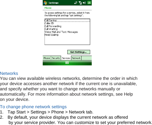   Networks You can view available wireless networks, determine the order in which your device accesses another network if the current one is unavailable, and specify whether you want to change networks manually or automatically. For more information about network settings, see Help on your device. To change phone network settings 1.  Tap Start &gt; Settings &gt; Phone &gt; Network tab. 2.  By default, your device displays the current network as offered by your service provider. You can customize to set your preferred network.           