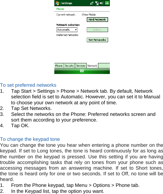   To set preferred networks 1.  Tap Start &gt; Settings &gt; Phone &gt; Network tab. By default, Network selection field is set to Automatic. However, you can set it to Manual to choose your own network at any point of time. 2.  Tap Set Networks. 3.  Select the networks on the Phone: Preferred networks screen and sort them according to your preference. 4. Tap OK.  To change the keypad tone You can change the tone you hear when entering a phone number on the keypad. If set to Long tones, the tone is heard continuously for as long as the number on the keypad is pressed. Use this setting if you are having trouble accomplishing tasks that rely on tones from your phone such as accessing messages from an answering machine. If set to Short tones, the tone is heard only for one or two seconds. If set to Off, no tone will be heard. 1.  From the Phone keypad, tap Menu &gt; Options &gt; Phone tab. 2.  In the Keypad list, tap the option you want.     