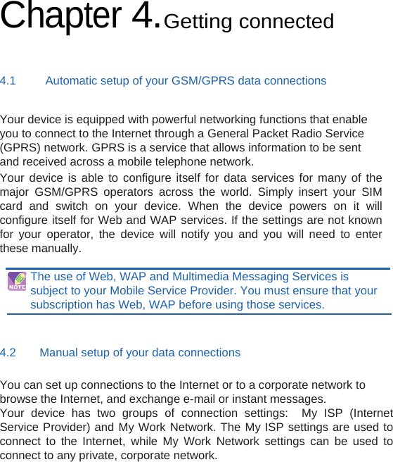 Chapter 4.Getting connected 4.1     Automatic setup of your GSM/GPRS data connections Your device is equipped with powerful networking functions that enable you to connect to the Internet through a General Packet Radio Service (GPRS) network. GPRS is a service that allows information to be sent and received across a mobile telephone network. Your device is able to configure itself for data services for many of the major GSM/GPRS operators across the world. Simply insert your SIM card and switch on your device. When the device powers on it will configure itself for Web and WAP services. If the settings are not known for your operator, the device will notify you and you will need to enter these manually.  The use of Web, WAP and Multimedia Messaging Services is subject to your Mobile Service Provider. You must ensure that your subscription has Web, WAP before using those services.  4.2    Manual setup of your data connections You can set up connections to the Internet or to a corporate network to browse the Internet, and exchange e-mail or instant messages. Your device has two groups of connection settings:  My ISP (Internet Service Provider) and My Work Network. The My ISP settings are used to connect to the Internet, while My Work Network settings can be used to connect to any private, corporate network.     