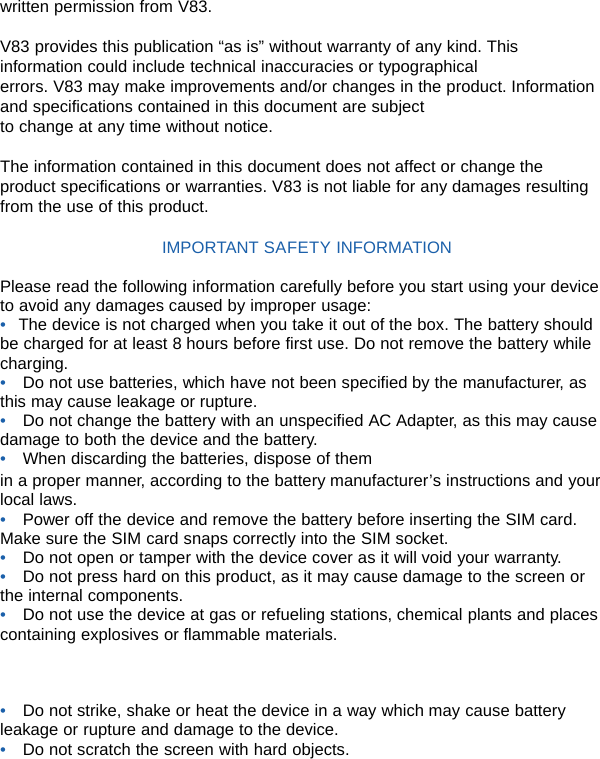 written permission from V83.  V83 provides this publication “as is” without warranty of any kind. This information could include technical inaccuracies or typographical errors. V83 may make improvements and/or changes in the product. Information and specifications contained in this document are subject to change at any time without notice.  The information contained in this document does not affect or change the product specifications or warranties. V83 is not liable for any damages resulting from the use of this product.  IMPORTANT SAFETY INFORMATION  Please read the following information carefully before you start using your device to avoid any damages caused by improper usage: •    The device is not charged when you take it out of the box. The battery should           be charged for at least 8 hours before first use. Do not remove the battery while charging. •  Do not use batteries, which have not been specified by the manufacturer, as this may cause leakage or rupture. •  Do not change the battery with an unspecified AC Adapter, as this may cause damage to both the device and the battery. •  When discarding the batteries, dispose of them in a proper manner, according to the battery manufacturer’s instructions and your local laws. •  Power off the device and remove the battery before inserting the SIM card. Make sure the SIM card snaps correctly into the SIM socket. •  Do not open or tamper with the device cover as it will void your warranty. •  Do not press hard on this product, as it may cause damage to the screen or the internal components. •  Do not use the device at gas or refueling stations, chemical plants and places containing explosives or flammable materials.    •  Do not strike, shake or heat the device in a way which may cause battery leakage or rupture and damage to the device. •  Do not scratch the screen with hard objects. 