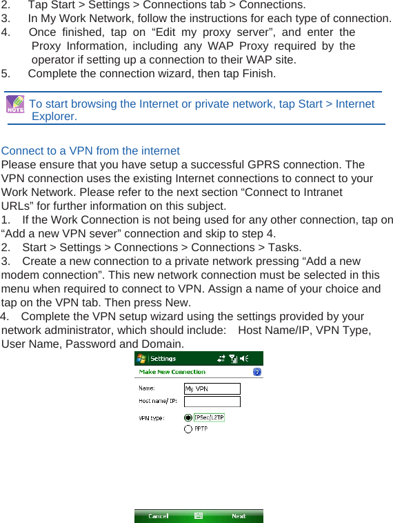  2.   Tap Start &gt; Settings &gt; Connections tab &gt; Connections. 3.      In My Work Network, follow the instructions for each type of connection. 4.   Once finished, tap on “Edit my proxy server”, and enter the Proxy Information, including any WAP Proxy required by the operator if setting up a connection to their WAP site. 5.      Complete the connection wizard, then tap Finish.    To start browsing the Internet or private network, tap Start &gt; Internet Explorer.   Connect to a VPN from the internet Please ensure that you have setup a successful GPRS connection. The VPN connection uses the existing Internet connections to connect to your Work Network. Please refer to the next section “Connect to Intranet URLs” for further information on this subject. 1.    If the Work Connection is not being used for any other connection, tap on     “Add a new VPN sever” connection and skip to step 4. 2.    Start &gt; Settings &gt; Connections &gt; Connections &gt; Tasks. 3.    Create a new connection to a private network pressing “Add a new modem connection”. This new network connection must be selected in this menu when required to connect to VPN. Assign a name of your choice and tap on the VPN tab. Then press New. 4.    Complete the VPN setup wizard using the settings provided by your network administrator, which should include:    Host Name/IP, VPN Type, User Name, Password and Domain. 