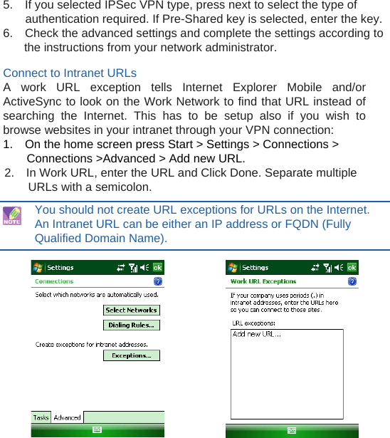  5.    If you selected IPSec VPN type, press next to select the type of authentication required. If Pre-Shared key is selected, enter the key. 6.    Check the advanced settings and complete the settings according to  the instructions from your network administrator.  Connect to Intranet URLs A work URL exception tells Internet Explorer Mobile and/or ActiveSync to look on the Work Network to find that URL instead of searching the Internet. This has to be setup also if you wish to browse websites in your intranet through your VPN connection: 1.    On the home screen press Start &gt; Settings &gt; Connections &gt; Connections &gt;Advanced &gt; Add new URL. 2.    In Work URL, enter the URL and Click Done. Separate multiple URLs with a semicolon.  You should not create URL exceptions for URLs on the Internet. An Intranet URL can be either an IP address or FQDN (Fully Qualified Domain Name).                  