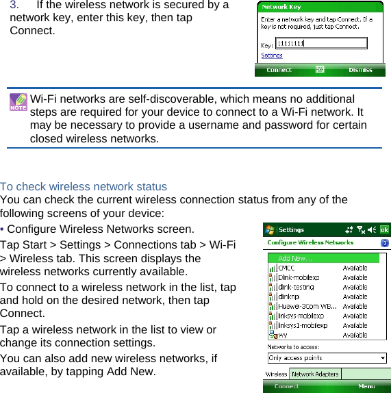 3.   If the wireless network is secured by a network key, enter this key, then tap Connect.  Wi-Fi networks are self-discoverable, which means no additional steps are required for your device to connect to a Wi-Fi network. It may be necessary to provide a username and password for certain closed wireless networks.   To check wireless network status You can check the current wireless connection status from any of the following screens of your device: • Configure Wireless Networks screen. Tap Start &gt; Settings &gt; Connections tab &gt; Wi-Fi &gt; Wireless tab. This screen displays the wireless networks currently available. To connect to a wireless network in the list, tap and hold on the desired network, then tap Connect. Tap a wireless network in the list to view or change its connection settings. You can also add new wireless networks, if available, by tapping Add New.         