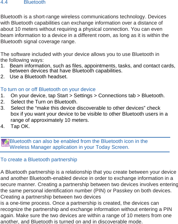 4.4 Bluetooth Bluetooth is a short-range wireless communications technology. Devices with Bluetooth capabilities can exchange information over a distance of about 10 meters without requiring a physical connection. You can even beam information to a device in a different room, as long as it is within the Bluetooth signal coverage range.  The software included with your device allows you to use Bluetooth in the following ways: 1.  Beam information, such as files, appointments, tasks, and contact cards,                 between devices that have Bluetooth capabilities. 2.  Use a Bluetooth headset.  To turn on or off Bluetooth on your device 1.  On your device, tap Start &gt; Settings &gt; Connections tab &gt; Bluetooth. 2.  Select the Turn on Bluetooth. 3.  Select the “make this device discoverable to other devices” check box if you want your device to be visible to other Bluetooth users in a range of approximately 10 meters. 4. Tap OK.  Bluetooth can also be enabled from the Bluetooth icon in the Wireless Manager application in your Today Screen.  To create a Bluetooth partnership  A Bluetooth partnership is a relationship that you create between your device and another Bluetooth-enabled device in order to exchange information in a secure manner. Creating a partnership between two devices involves entering the same personal identification number (PIN) or Passkey on both devices. Creating a partnership between two devices is a one-time process. Once a partnership is created, the devices can recognize the partnership and exchange information without entering a PIN again. Make sure the two devices are within a range of 10 meters from one another, and Bluetooth is turned on and in discoverable mode.   