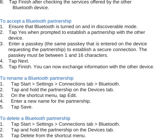 8.    Tap Finish after checking the services offered by the other Bluetooth device.  To accept a Bluetooth partnership 1.    Ensure that Bluetooth is turned on and in discoverable mode. 2.    Tap Yes when prompted to establish a partnership with the other device. 3.    Enter a passkey (the same passkey that is entered on the device requesting the partnership) to establish a secure connection. The passkey must be between 1 and 16 characters. 4.  Tap Next. 5.    Tap Finish. You can now exchange information with the other device.  To rename a Bluetooth partnership 1.      Tap Start &gt; Settings &gt; Connections tab &gt; Bluetooth. 2.      Tap and hold the partnership on the Devices tab. 3.      On the shortcut menu, tap Edit. 4.      Enter a new name for the partnership. 5.   Tap Save.  To delete a Bluetooth partnership 1.      Tap Start &gt; Settings &gt; Connections tab &gt; Bluetooth. 2.      Tap and hold the partnership on the Devices tab. 3.      Tap Delete from the shortcut menu.  