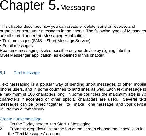 Chapter 5.Messaging  This chapter describes how you can create or delete, send or receive, and organize or store your messages in the phone. The following types of Messages are all stored under the Messaging Application: • Text messages (SMS – Short Message Service) • Email messages Real-time messaging is also possible on your device by signing into the MSN Messenger application, as explained in this chapter.  5.1    Text message Text Messaging is a popular way of sending short messages to other mobile phone users, and in some countries to land lines as well. Each text message is a maximum of 160 characters long. In some countries the maximum size is 70 characters if accented or other special characters are used.  Several text messages can be joined together  to  make  one message, and your device will do this automatically.  Create a text message 1.      On the Today screen, tap Start &gt; Messaging 2.      From the drop down list at the top of the screen choose the ‘Inbox’ icon in the ‘Text Messages’ account         