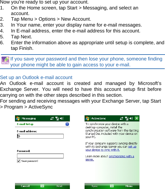  Now you&apos;re ready to set up your account. 1.    On the Home screen, tap Start &gt; Messaging, and select an account. 2.  Tap Menu &gt; Options &gt; New Account. 3.  In Your name, enter your display name for e-mail messages. 4.  In E-mail address, enter the e-mail address for this account. 5. Tap Next. 6.  Enter the information above as appropriate until setup is complete, and tap Finish.  If you save your password and then lose your phone, someone finding your phone might be able to gain access to your e-mail.  Set up an Outlook e-mail account An Outlook e-mail account is created and managed by Microsoft’s Exchange Server. You will need to have this account setup first before carrying on with the other steps described in this section. For sending and receiving messages with your Exchange Server, tap Start &gt; Program &gt; ActiveSync  