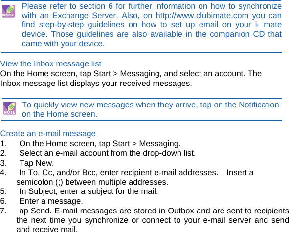 )  Please refer to section 6 for further information on how to synchronize with an Exchange Server. Also, on http://www.clubimate.com you can find step-by-step guidelines on how to set up email on your i- mate device. Those guidelines are also available in the companion CD that came with your device.  View the Inbox message list On the Home screen, tap Start &gt; Messaging, and select an account. The Inbox message list displays your received messages.  To quickly view new messages when they arrive, tap on the Notification on the Home screen.  Create an e-mail message 1.      On the Home screen, tap Start &gt; Messaging. 2.      Select an e-mail account from the drop-down list. 3.   Tap New. 4.      In To, Cc, and/or Bcc, enter recipient e-mail addresses.    Insert a semicolon (;) between multiple addresses. 5.      In Subject, enter a subject for the mail. 6.   Enter a message. 7.      ap Send. E-mail messages are stored in Outbox and are sent to recipients the next time you synchronize or connect to your e-mail server and send and receive mail. 