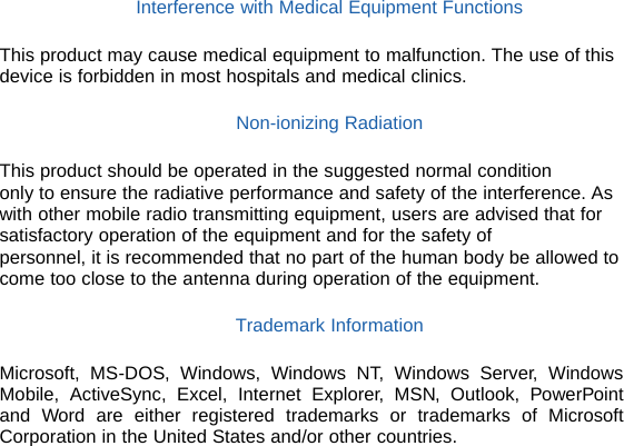   Interference with Medical Equipment Functions  This product may cause medical equipment to malfunction. The use of this device is forbidden in most hospitals and medical clinics.  Non-ionizing Radiation  This product should be operated in the suggested normal condition only to ensure the radiative performance and safety of the interference. As with other mobile radio transmitting equipment, users are advised that for satisfactory operation of the equipment and for the safety of personnel, it is recommended that no part of the human body be allowed to come too close to the antenna during operation of the equipment.  Trademark Information  Microsoft, MS-DOS, Windows, Windows NT, Windows Server, Windows Mobile, ActiveSync, Excel, Internet Explorer, MSN, Outlook, PowerPoint and Word are either registered trademarks or trademarks of Microsoft Corporation in the United States and/or other countries.               