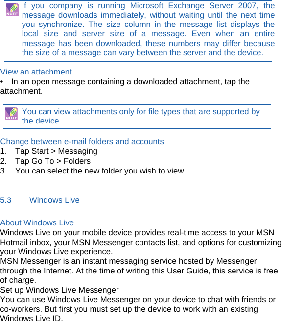 If you company is running Microsoft Exchange Server 2007, the message downloads immediately, without waiting until the next time you synchronize. The size column in the message list displays the local size and server size of a message. Even when an entire message has been downloaded, these numbers may differ because the size of a message can vary between the server and the device.  View an attachment •    In an open message containing a downloaded attachment, tap the attachment.  You can view attachments only for file types that are supported by       the device.  Change between e-mail folders and accounts 1.  Tap Start &gt; Messaging 2.    Tap Go To &gt; Folders 3.    You can select the new folder you wish to view  5.3    Windows Live About Windows Live Windows Live on your mobile device provides real-time access to your MSN Hotmail inbox, your MSN Messenger contacts list, and options for customizing your Windows Live experience. MSN Messenger is an instant messaging service hosted by Messenger through the Internet. At the time of writing this User Guide, this service is free of charge. Set up Windows Live Messenger You can use Windows Live Messenger on your device to chat with friends or co-workers. But first you must set up the device to work with an existing Windows Live ID.       