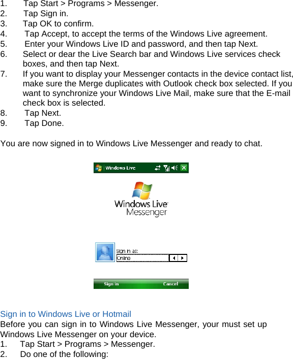 1.  Tap Start &gt; Programs &gt; Messenger. 2.  Tap Sign in. 3.  Tap OK to confirm. 4.        Tap Accept, to accept the terms of the Windows Live agreement. 5.        Enter your Windows Live ID and password, and then tap Next. 6.  Select or dear the Live Search bar and Windows Live services check       boxes, and then tap Next. 7.  If you want to display your Messenger contacts in the device contact list, make sure the Merge duplicates with Outlook check box selected. If you want to synchronize your Windows Live Mail, make sure that the E-mail check box is selected. 8.    Tap Next. 9.    Tap Done.  You are now signed in to Windows Live Messenger and ready to chat.     Sign in to Windows Live or Hotmail Before you can sign in to Windows Live Messenger, your must set up Windows Live Messenger on your device. 1.   Tap Start &gt; Programs &gt; Messenger. 2.      Do one of the following:    