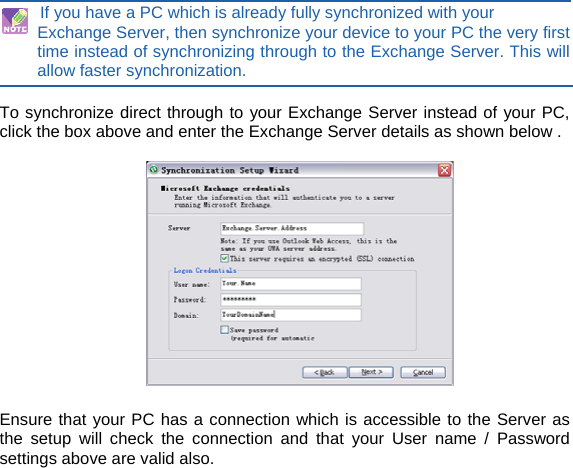 If you have a PC which is already fully synchronized with your Exchange Server, then synchronize your device to your PC the very first time instead of synchronizing through to the Exchange Server. This will allow faster synchronization.  To synchronize direct through to your Exchange Server instead of your PC, click the box above and enter the Exchange Server details as shown below .    Ensure that your PC has a connection which is accessible to the Server as the setup will check the connection and that your User name / Password settings above are valid also.      