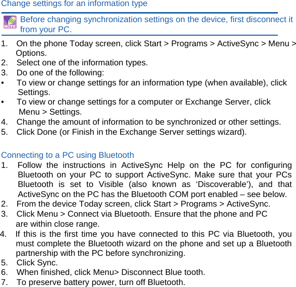 Change settings for an information type  Before changing synchronization settings on the device, first disconnect it from your PC. 1.    On the phone Today screen, click Start &gt; Programs &gt; ActiveSync &gt; Menu &gt; Options. 2.    Select one of the information types. 3.    Do one of the following: •      To view or change settings for an information type (when available), click Settings. •      To view or change settings for a computer or Exchange Server, click Menu &gt; Settings. 4.    Change the amount of information to be synchronized or other settings. 5.    Click Done (or Finish in the Exchange Server settings wizard).  Connecting to a PC using Bluetooth 1.  Follow the instructions in ActiveSync Help on the PC for configuring Bluetooth on your PC to support ActiveSync. Make sure that your PCs Bluetooth is set to Visible (also known as ‘Discoverable’), and that ActiveSync on the PC has the Bluetooth COM port enabled – see below. 2.    From the device Today screen, click Start &gt; Programs &gt; ActiveSync. 3.    Click Menu &gt; Connect via Bluetooth. Ensure that the phone and PC are within close range. 4.  If this is the first time you have connected to this PC via Bluetooth, you must complete the Bluetooth wizard on the phone and set up a Bluetooth partnership with the PC before synchronizing. 5.  Click Sync. 6.  When finished, click Menu&gt; Disconnect Blue tooth. 7.    To preserve battery power, turn off Bluetooth.         