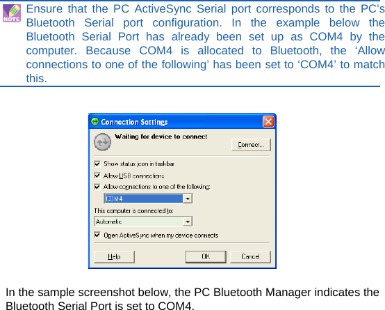  Ensure that the PC ActiveSync Serial port corresponds to the PC’s Bluetooth Serial port configuration. In the example below the Bluetooth Serial Port has already been set up as COM4 by the computer. Because COM4 is allocated to Bluetooth, the ‘Allow connections to one of the following’ has been set to ‘COM4’ to match this.     In the sample screenshot below, the PC Bluetooth Manager indicates the Bluetooth Serial Port is set to COM4.             