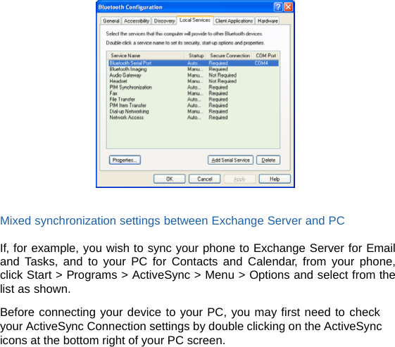    Mixed synchronization settings between Exchange Server and PC  If, for example, you wish to sync your phone to Exchange Server for Email and Tasks, and to your PC for Contacts and Calendar, from your phone, click Start &gt; Programs &gt; ActiveSync &gt; Menu &gt; Options and select from the list as shown.    Before connecting your device to your PC, you may first need to check your ActiveSync Connection settings by double clicking on the ActiveSync icons at the bottom right of your PC screen. 