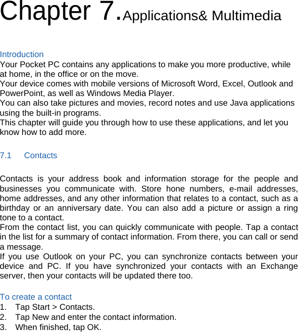 Chapter 7.Applications&amp; Multimedia  Introduction Your Pocket PC contains any applications to make you more productive, while at home, in the office or on the move. Your device comes with mobile versions of Microsoft Word, Excel, Outlook and PowerPoint, as well as Windows Media Player. You can also take pictures and movies, record notes and use Java applications using the built-in programs. This chapter will guide you through how to use these applications, and let you know how to add more. 7.1   Contacts Contacts is your address book and information storage for the people and businesses you communicate with. Store hone numbers, e-mail addresses, home addresses, and any other information that relates to a contact, such as a birthday or an anniversary date. You can also add a picture or assign a ring tone to a contact. From the contact list, you can quickly communicate with people. Tap a contact in the list for a summary of contact information. From there, you can call or send a message. If you use Outlook on your PC, you can synchronize contacts between your device and PC. If you have synchronized your contacts with an Exchange server, then your contacts will be updated there too.  To create a contact 1.  Tap Start &gt; Contacts. 2.    Tap New and enter the contact information. 3.    When finished, tap OK.    