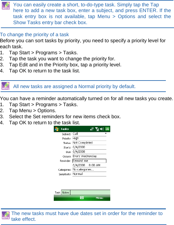 You can easily create a short, to-do-type task. Simply tap the Tap   here to add a new task box, enter a subject, and press ENTER. If the task entry box is not available, tap Menu &gt; Options and select the Show Tasks entry bar check box.  To change the priority of a task Before you can sort tasks by priority, you need to specify a priority level for each task. 1.    Tap Start &gt; Programs &gt; Tasks. 2.    Tap the task you want to change the priority for. 3.    Tap Edit and in the Priority box, tap a priority level. 4.    Tap OK to return to the task list.   All new tasks are assigned a Normal priority by default.  You can have a reminder automatically turned on for all new tasks you create. 1.    Tap Start &gt; Programs &gt; Tasks. 2.  Tap Menu &gt; Options. 3.    Select the Set reminders for new items check box. 4.    Tap OK to return to the task list.    The new tasks must have due dates set in order for the reminder to take effect. 