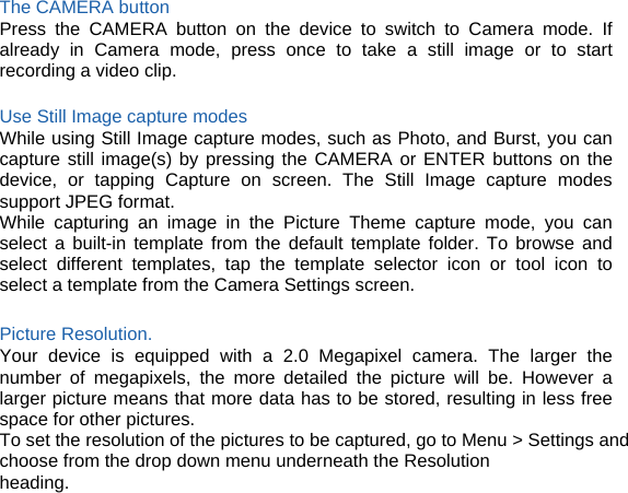 The CAMERA button Press the CAMERA button on the device to switch to Camera mode. If already in Camera mode, press once to take a still image or to start recording a video clip.  Use Still Image capture modes While using Still Image capture modes, such as Photo, and Burst, you can capture still image(s) by pressing the CAMERA or ENTER buttons on the device, or tapping Capture on screen. The Still Image capture modes support JPEG format. While capturing an image in the Picture Theme capture mode, you can select a built-in template from the default template folder. To browse and select different templates, tap the template selector icon or tool icon to select a template from the Camera Settings screen.  Picture Resolution.   Your device is equipped with a 2.0 Megapixel camera. The larger the number of megapixels, the more detailed the picture will be. However a larger picture means that more data has to be stored, resulting in less free space for other pictures. To set the resolution of the pictures to be captured, go to Menu &gt; Settings and choose from the drop down menu underneath the Resolution heading.      