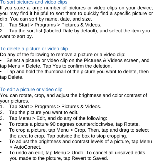  To sort pictures and video clips If you store a large number of pictures or video clips on your device, you may find it helpful to sort them to quickly find a specific picture or clip. You can sort by name, date, and size. 1.    Tap Start &gt; Programs &gt; Pictures &amp; Videos. 2.    Tap the sort list (labeled Date by default), and select the item you want to sort by.  To delete a picture or video clip Do any of the following to remove a picture or a video clip: •    Select a picture or video clip on the Pictures &amp; Videos screen, and tap Menu &gt; Delete. Tap Yes to confirm the deletion. •    Tap and hold the thumbnail of the picture you want to delete, then tap Delete.  To edit a picture or video clip You can rotate, crop, and adjust the brightness and color contrast of your pictures. 1.    Tap Start &gt; Programs &gt; Pictures &amp; Videos. 2.    Tap the picture you want to edit. 3.    Tap Menu &gt; Edit, and do any of the following: •      To rotate a picture 90 degrees counterclockwise, tap Rotate. •      To crop a picture, tap Menu &gt; Crop. Then, tap and drag to select the area to crop. Tap outside the box to stop cropping. •      To adjust the brightness and contrast levels of a picture, tap Menu &gt; AutoCorrect. •      To undo an edit, tap Menu &gt; Undo. To cancel all unsaved edits you made to the picture, tap Revert to Saved.      