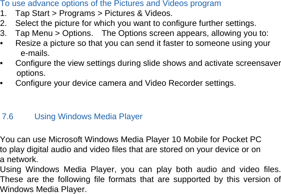 To use advance options of the Pictures and Videos program 1.    Tap Start &gt; Programs &gt; Pictures &amp; Videos. 2.    Select the picture for which you want to configure further settings. 3.    Tap Menu &gt; Options.    The Options screen appears, allowing you to: •      Resize a picture so that you can send it faster to someone using your e-mails. •      Configure the view settings during slide shows and activate screensaver options. •      Configure your device camera and Video Recorder settings.  7.6     Using Windows Media Player You can use Microsoft Windows Media Player 10 Mobile for Pocket PC to play digital audio and video files that are stored on your device or on a network. Using Windows Media Player, you can play both audio and video files. These are the following file formats that are supported by this version of Windows Media Player.   