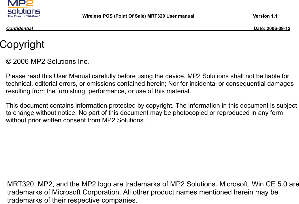       Wireless POS (Point Of Sale) MRT320 User manual                         Version 1.1  Confidential                                                                                              Date: 2006-09-12  Copyright © 2006 MP2 Solutions Inc. Please read this User Manual carefully before using the device. MP2 Solutions shall not be liable for technical, editorial errors, or omissions contained herein; Nor for incidental or consequential damages resulting from the furnishing, performance, or use of this material. This document contains information protected by copyright. The information in this document is subject to change without notice. No part of this document may be photocopied or reproduced in any form without prior written consent from MP2 Solutions. MRT320, MP2, and the MP2 logo are trademarks of MP2 Solutions. Microsoft, Win CE 5.0 are trademarks of Microsoft Corporation. All other product names mentioned herein may be trademarks of their respective companies.