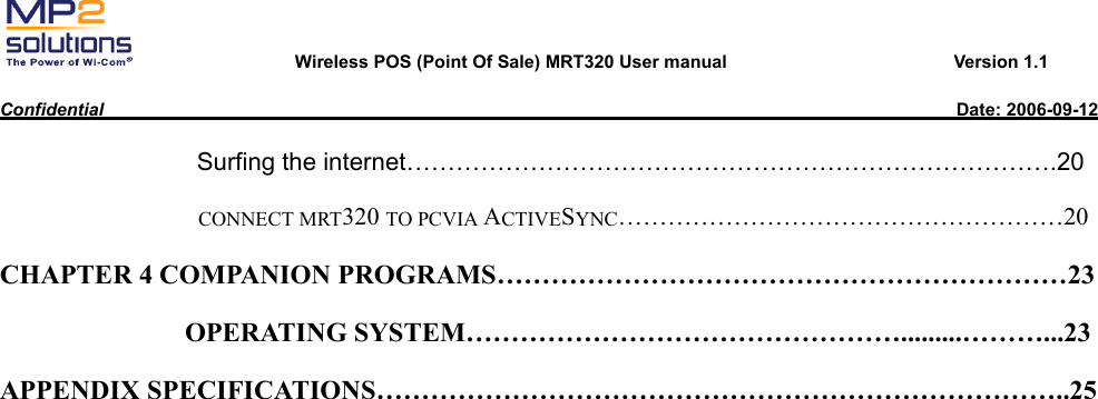       Wireless POS (Point Of Sale) MRT320 User manual                         Version 1.1  Confidential                                                                                              Date: 2006-09-12                  Surfing the internet…………………………………………………………………….20 CONNECT MRT320 TO PCVIA ACTIVESYNC………………………………………………20 CHAPTER 4 COMPANION PROGRAMS………………………………………………………23 OPERATING SYSTEM………………………………………….........………...23 APPENDIX SPECIFICATIONS…………………………………………………………………..25   