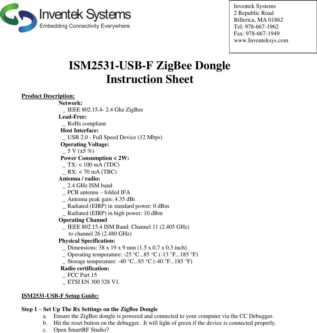          Inventek Systems 2 Republic Road Billerica, MA 01862   Tel: 978-667-1962 Fax: 978-667-1949 www.Inventeksys.com          ISM2531-USB-F ZigBee Dongle  Instruction Sheet  Product Description: Network: _ IEEE 802.15.4- 2.4 Ghz ZigBee Lead-Free: _ RoHs compliant  Host Interface: _ USB 2.0 - Full Speed Device (12 Mbps)  Operating Voltage: _ 5 V (±5 %)   Power Consumption &lt; 2W: _ TX: &lt; 100 mA (TDC) _ RX: &lt; 70 mA (TBC) Antenna / radio: _ 2.4 GHz ISM band _ PCB antenna – folded IFA _ Antenna peak gain: 4.35 dBi _ Radiated (EIRP) in standard power: 0 dBm _ Radiated (EIRP) in high power: 10 dBm Operating Channel _ IEEE 802.15.4 ISM Band: Channel 11 (2.405 GHz)    to channel 26 (2.480 GHz) Physical Specification: _ Dimensions: 38 x 19 x 9 mm (1.5 x 0.7 x 0.3 inch) _ Operating temperature: -25 °C...85 °C (-13 °F...185 °F) _ Storage temperature: -40 °C...85 °C (-40 °F...185 °F)  Radio certification: _ FCC Part 15   _ ETSI EN 300 328 V1.  ISM2531-USB-F Setup Guide:  Step 1 – Set Up The Rx Settings on the ZigBee Dongle a. Ensure the ZigBee dongle is powered and connected to your computer via the CC Debugger.  b. Hit the reset button on the debugger.  It will light of green if the device is connected properly. c. Open SmartRF Studio7             