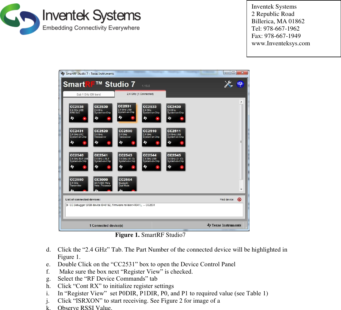          Inventek Systems 2 Republic Road Billerica, MA 01862   Tel: 978-667-1962 Fax: 978-667-1949 www.Inventeksys.com            Figure 1. SmartRF Studio7  d. Click the “2.4 GHz” Tab. The Part Number of the connected device will be highlighted in Figure 1. e. Double Click on the “CC2531” box to open the Device Control Panel f.  Make sure the box next “Register View” is checked. g. Select the “RF Device Commands” tab h. Click “Cont RX” to initialize register settings i. In “Register View”  set P0DIR, P1DIR, P0, and P1 to required value (see Table 1) j. Click “ISRXON” to start receiving. See Figure 2 for image of a  k. Observe RSSI Value.                    