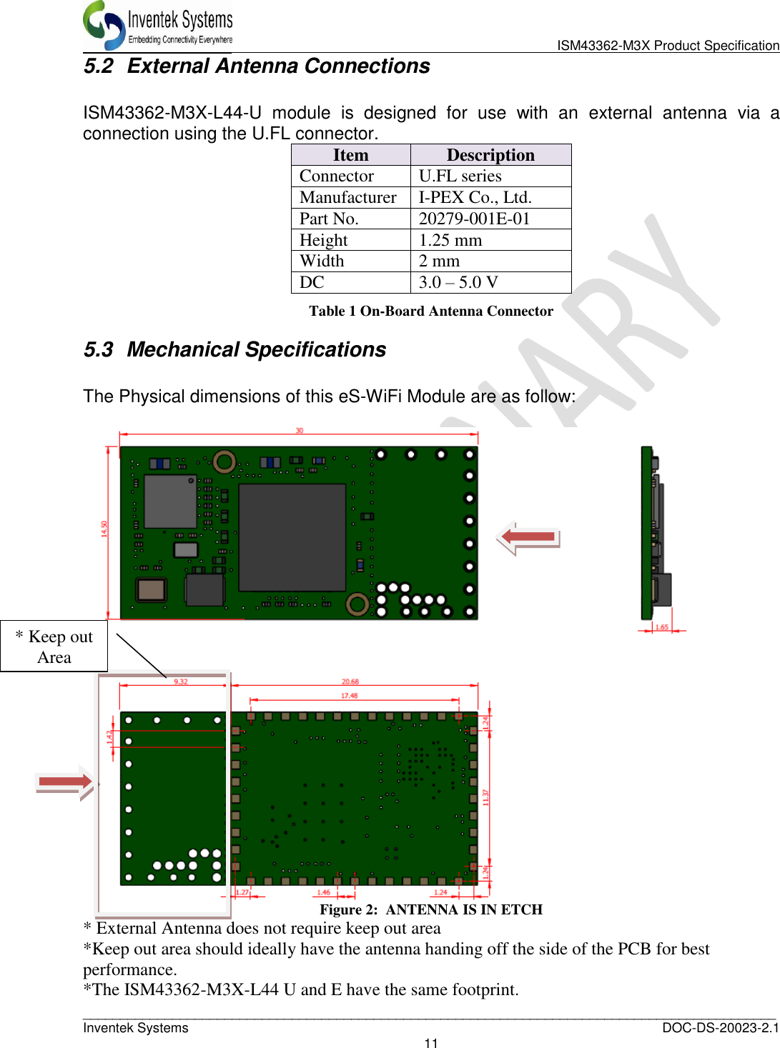                               ISM43362-M3X Product Specification _____________________________________________________________________________________________   Inventek Systems  DOC-DS-20023-2.1 11  5.2  External Antenna Connections  ISM43362-M3X-L44-U  module  is  designed  for  use  with  an  external  antenna  via  a connection using the U.FL connector. Item Description Connector U.FL series Manufacturer I-PEX Co., Ltd. Part No. 20279-001E-01 Height 1.25 mm Width 2 mm DC 3.0 – 5.0 V Table 1 On-Board Antenna Connector 5.3  Mechanical Specifications  The Physical dimensions of this eS-WiFi Module are as follow:   Figure 2:  ANTENNA IS IN ETCH * External Antenna does not require keep out area *Keep out area should ideally have the antenna handing off the side of the PCB for best performance.  *The ISM43362-M3X-L44 U and E have the same footprint. * Keep out Area 