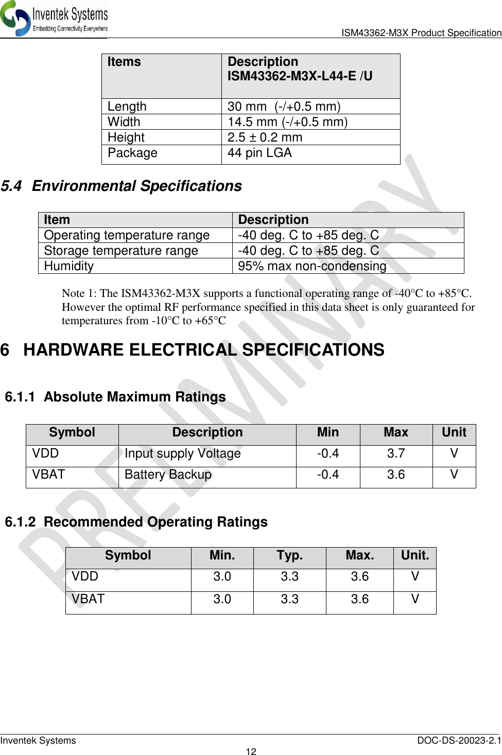                              ISM43362-M3X Product Specification _____________________________________________________________________________________________   Inventek Systems  DOC-DS-20023-2.1 12   Items Description ISM43362-M3X-L44-E /U  Length 30 mm  (-/+0.5 mm) Width 14.5 mm (-/+0.5 mm)  Height 2.5 ± 0.2 mm  Package 44 pin LGA 5.4  Environmental Specifications  Item Description Operating temperature range -40 deg. C to +85 deg. C Storage temperature range -40 deg. C to +85 deg. C Humidity 95% max non-condensing  Note 1: The ISM43362-M3X supports a functional operating range of -40°C to +85°C. However the optimal RF performance specified in this data sheet is only guaranteed for temperatures from -10°C to +65°C  6  HARDWARE ELECTRICAL SPECIFICATIONS  6.1.1  Absolute Maximum Ratings   6.1.2  Recommended Operating Ratings  Symbol Min. Typ. Max. Unit. VDD 3.0 3.3 3.6 V VBAT 3.0 3.3 3.6 V      Symbol Description Min Max Unit VDD Input supply Voltage -0.4 3.7 V VBAT Battery Backup -0.4 3.6 V 