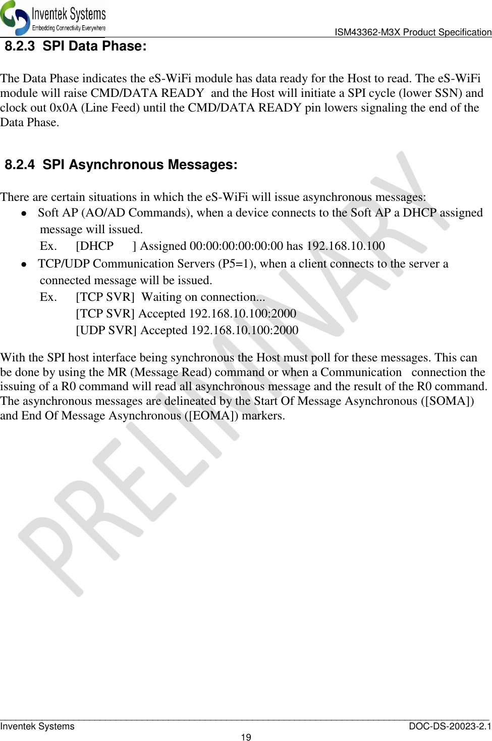                               ISM43362-M3X Product Specification _____________________________________________________________________________________________   Inventek Systems  DOC-DS-20023-2.1 19  8.2.3 SPI Data Phase:  The Data Phase indicates the eS-WiFi module has data ready for the Host to read. The eS-WiFi module will raise CMD/DATA READY  and the Host will initiate a SPI cycle (lower SSN) and clock out 0x0A (Line Feed) until the CMD/DATA READY pin lowers signaling the end of the Data Phase.  8.2.4 SPI Asynchronous Messages:   There are certain situations in which the eS-WiFi will issue asynchronous messages:  Soft AP (AO/AD Commands), when a device connects to the Soft AP a DHCP assigned message will issued. Ex.  [DHCP      ] Assigned 00:00:00:00:00:00 has 192.168.10.100  TCP/UDP Communication Servers (P5=1), when a client connects to the server a connected message will be issued. Ex.  [TCP SVR]  Waiting on connection...   [TCP SVR] Accepted 192.168.10.100:2000   [UDP SVR] Accepted 192.168.10.100:2000 With the SPI host interface being synchronous the Host must poll for these messages. This can be done by using the MR (Message Read) command or when a Communication   connection the issuing of a R0 command will read all asynchronous message and the result of the R0 command.  The asynchronous messages are delineated by the Start Of Message Asynchronous ([SOMA]) and End Of Message Asynchronous ([EOMA]) markers.   