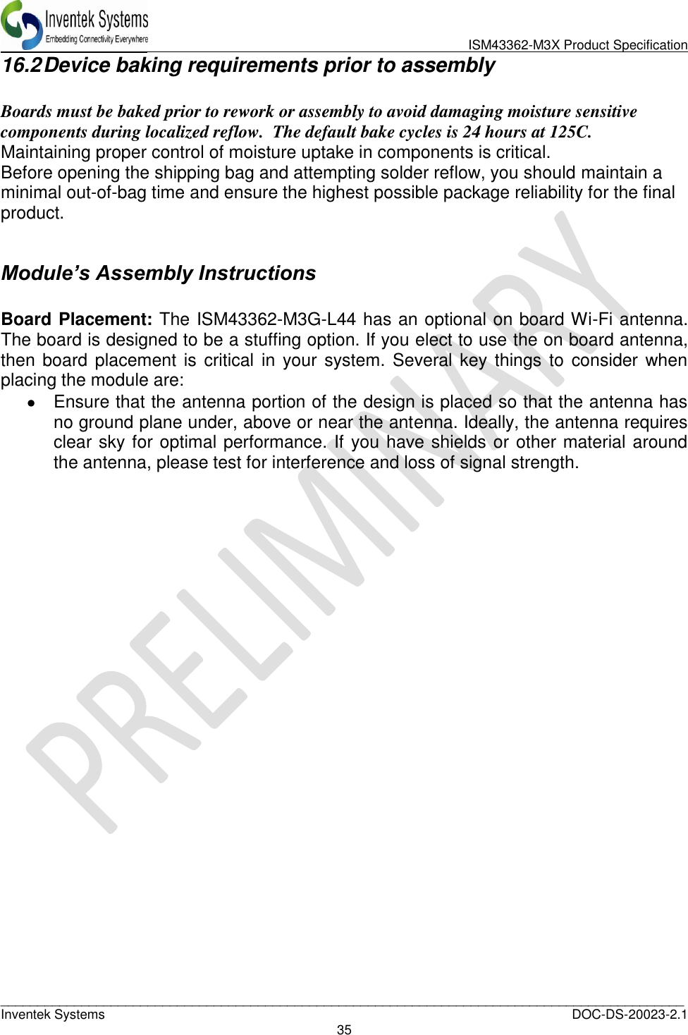                               ISM43362-M3X Product Specification _____________________________________________________________________________________________   Inventek Systems  DOC-DS-20023-2.1 35  16.2 Device baking requirements prior to assembly  Boards must be baked prior to rework or assembly to avoid damaging moisture sensitive components during localized reflow.  The default bake cycles is 24 hours at 125C.  Maintaining proper control of moisture uptake in components is critical. Before opening the shipping bag and attempting solder reflow, you should maintain a minimal out-of-bag time and ensure the highest possible package reliability for the final product.  Module’s Assembly Instructions  Board Placement: The ISM43362-M3G-L44 has an optional on board Wi-Fi antenna. The board is designed to be a stuffing option. If you elect to use the on board antenna, then board placement is critical in your system.  Several key things to consider when placing the module are:   Ensure that the antenna portion of the design is placed so that the antenna has no ground plane under, above or near the antenna. Ideally, the antenna requires clear sky for optimal performance. If you have shields or other material around the antenna, please test for interference and loss of signal strength. 