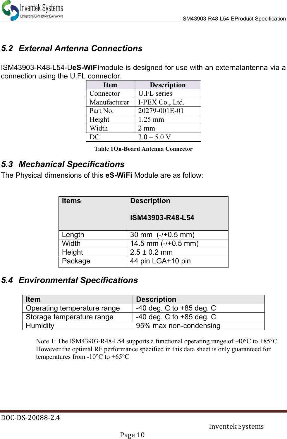   ISM43903-R48-L54-EProduct Specification DOC-DS-20088-2.4     Inventek Systems   Page 10   5.2  External Antenna Connections  ISM43903-R48-L54-UeS-WiFimodule is designed for use with an externalantenna via a connection using the U.FL connector. Item  Description Connector  U.FL series Manufacturer  I-PEX Co., Ltd. Part No.  20279-001E-01 Height  1.25 mm Width  2 mm DC  3.0 – 5.0 V Table 1On-Board Antenna Connector 5.3  Mechanical Specifications The Physical dimensions of this eS-WiFi Module are as follow:   Items Description  ISM43903-R48-L54  Length  30 mm  (-/+0.5 mm) Width  14.5 mm (-/+0.5 mm)  Height  2.5 ± 0.2 mm  Package  44 pin LGA+10 pin  5.4  Environmental Specifications  Item Description Operating temperature range  -40 deg. C to +85 deg. C Storage temperature range  -40 deg. C to +85 deg. C Humidity  95% max non-condensing  Note 1: The ISM43903-R48-L54 supports a functional operating range of -40°C to +85°C. However the optimal RF performance specified in this data sheet is only guaranteed for temperatures from -10°C to +65°C       