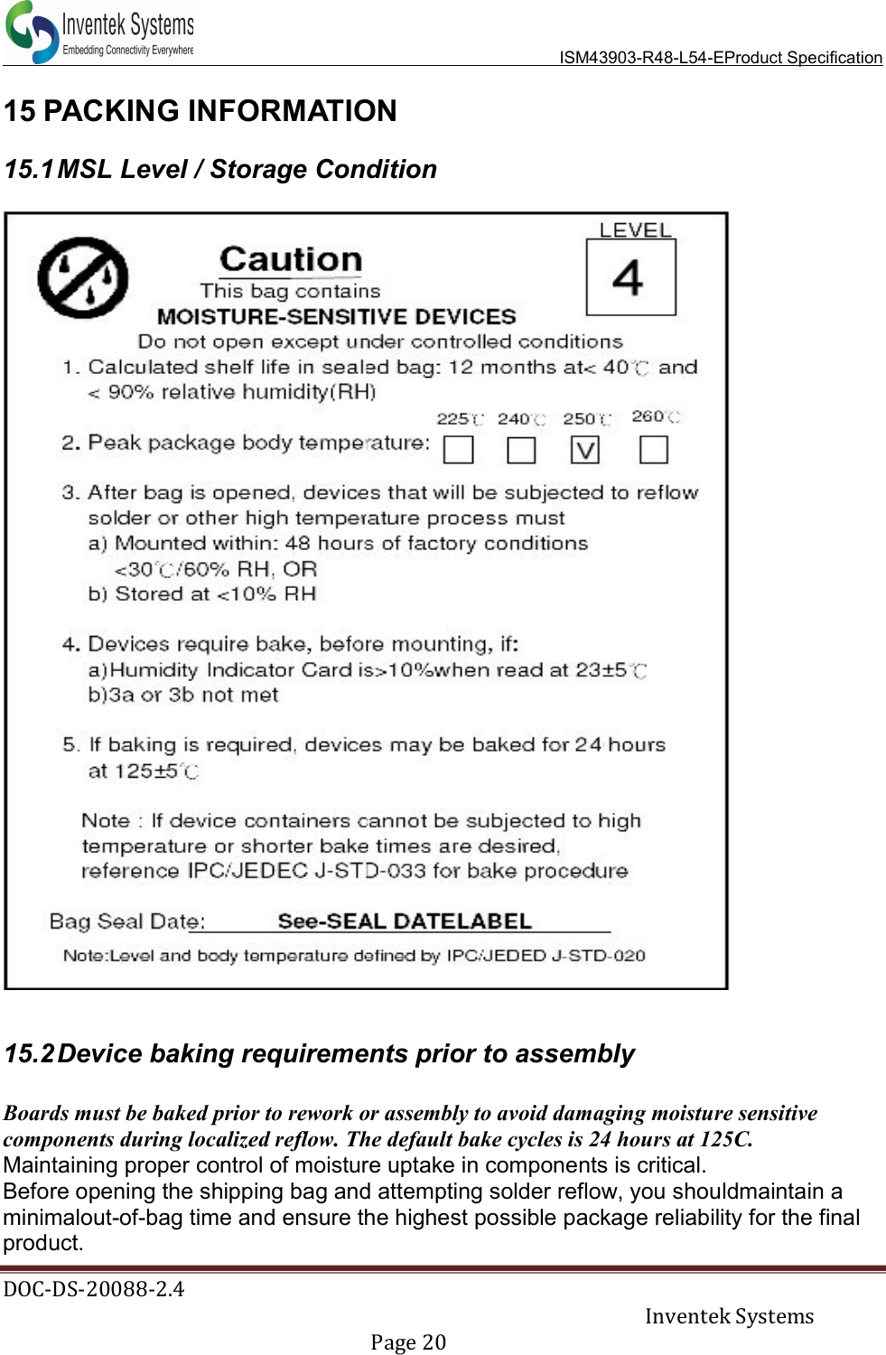   ISM43903-R48-L54-EProduct Specification DOC-DS-20088-2.4     Inventek Systems   Page 20  15 PACKING INFORMATION  15.1 MSL Level / Storage Condition    15.2 Device baking requirements prior to assembly  Boards must be baked prior to rework or assembly to avoid damaging moisture sensitive components during localized reflow. The default bake cycles is 24 hours at 125C.  Maintaining proper control of moisture uptake in components is critical. Before opening the shipping bag and attempting solder reflow, you shouldmaintain a minimalout-of-bag time and ensure the highest possible package reliability for the final product. 