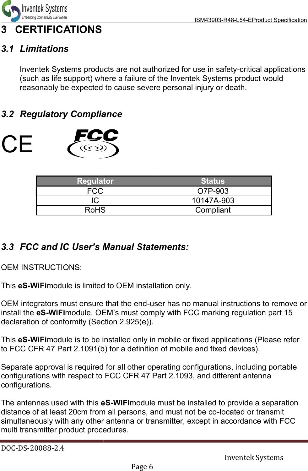  DOC-DS-20088-2.4   3  CERTIFICATIONS 3.1  Limitations  Inventek Systems products are not authorized for use in safety(such as life support) where a failure of the Inventek reasonably be expected to cause severe personal injury or death. 3.2 Regulatory Compliance CE   RegulatorFCC IC RoHS  3.3  FCC and IC User’s Manual Statements: OEM INSTRUCTIONS:  This eS-WiFimodule is limited to OEM installation only. OEM integrators must ensure that the endinstall the eS-WiFimodule. OEM’s must comply with FCC marking regulation part 15 declaration of conformity (Section 2.925(e)). This eS-WiFimodule is to be installed only in mobile or fixed applications (Please refer to FCC CFR 47 Part 2.1091(b) for a definition of mobile and fixed devices). Separate approval is required for all other operating configurations, including portable configurations with respect to FCC CFR 47 Part 2.1093, and different antenna configurations.   The antennas used with this eSdistance of at least 20cm from all persons, and must not be cosimultaneously with any other antenna or transmitter, except in accordance with FCC multi transmitter product procedures.  ISM43903-R48-L54-EProduct Specification  Inventek Systems Page 6  Inventek Systems products are not authorized for use in safety-critical applications (such as life support) where a failure of the Inventek Systems product would reasonably be expected to cause severe personal injury or death. Regulatory Compliance Regulator Status  O7P-903  10147A-903 RoHS  Compliant User’s Manual Statements: is limited to OEM installation only. OEM integrators must ensure that the end-user has no manual instructions tOEM’s must comply with FCC marking regulation part 15 declaration of conformity (Section 2.925(e)). module is to be installed only in mobile or fixed applications (Please refer to FCC CFR 47 Part 2.1091(b) for a definition of mobile and fixed devices).Separate approval is required for all other operating configurations, including portable igurations with respect to FCC CFR 47 Part 2.1093, and different antenna eS-WiFimodule must be installed to provide a separation distance of at least 20cm from all persons, and must not be co-located or transmisimultaneously with any other antenna or transmitter, except in accordance with FCC multi transmitter product procedures.  Product Specification Inventek Systems critical applications Systems product would user has no manual instructions to remove or OEM’s must comply with FCC marking regulation part 15 module is to be installed only in mobile or fixed applications (Please refer to FCC CFR 47 Part 2.1091(b) for a definition of mobile and fixed devices). Separate approval is required for all other operating configurations, including portable igurations with respect to FCC CFR 47 Part 2.1093, and different antenna module must be installed to provide a separation located or transmit simultaneously with any other antenna or transmitter, except in accordance with FCC 