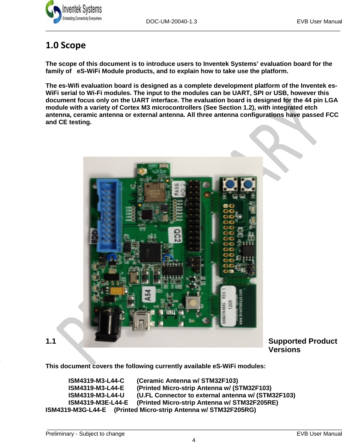                             DOC-UM-20040-1.3                                                         EVB User Manual  _____________________________________________________________________________________________  _____________________________________________________________________________________________Preliminary - Subject to change   EVB User Manual   4  1.0Scope The scope of this document is to introduce users to Inventek Systems’ evaluation board for the family of   eS-WiFi Module products, and to explain how to take use the platform.   The es-Wifi evaluation board is designed as a complete development platform of the Inventek es-WiFi serial to Wi-Fi modules. The input to the modules can be UART, SPI or USB, however this document focus only on the UART interface. The evaluation board is designed for the 44 pin LGA module with a variety of Cortex M3 microcontrollers (See Section 1.2), with integrated etch antenna, ceramic antenna or external antenna. All three antenna configurations have passed FCC and CE testing.                              1.1 Supported Product Versions 2  This document covers the following currently available eS-WiFi modules:    ISM4319-M3-L44-C  (Ceramic Antenna w/ STM32F103)  ISM4319-M3-L44-E (Printed Micro-strip Antenna w/ (STM32F103)   ISM4319-M3-L44-U  (U.FL Connector to external antenna w/ (STM32F103)   ISM4319-M3E-L44-E  (Printed Micro-strip Antenna w/ STM32F205RE) ISM4319-M3G-L44-E  (Printed Micro-strip Antenna w/ STM32F205RG) 