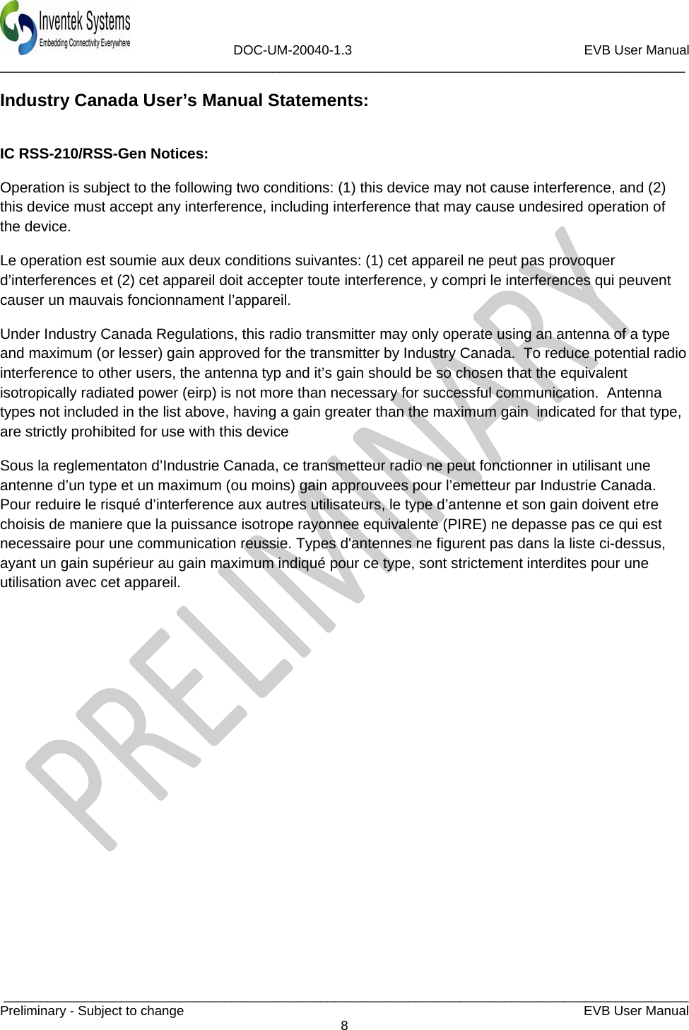                             DOC-UM-20040-1.3                                                         EVB User Manual  _____________________________________________________________________________________________  _____________________________________________________________________________________________Preliminary - Subject to change   EVB User Manual   8  Industry Canada User’s Manual Statements:  IC RSS-210/RSS-Gen Notices: Operation is subject to the following two conditions: (1) this device may not cause interference, and (2) this device must accept any interference, including interference that may cause undesired operation of the device. Le operation est soumie aux deux conditions suivantes: (1) cet appareil ne peut pas provoquer d’interferences et (2) cet appareil doit accepter toute interference, y compri le interferences qui peuvent causer un mauvais foncionnament l’appareil. Under Industry Canada Regulations, this radio transmitter may only operate using an antenna of a type and maximum (or lesser) gain approved for the transmitter by Industry Canada.  To reduce potential radio interference to other users, the antenna typ and it’s gain should be so chosen that the equivalent isotropically radiated power (eirp) is not more than necessary for successful communication.  Antenna types not included in the list above, having a gain greater than the maximum gain  indicated for that type, are strictly prohibited for use with this device Sous la reglementaton d’Industrie Canada, ce transmetteur radio ne peut fonctionner in utilisant une antenne d’un type et un maximum (ou moins) gain approuvees pour l’emetteur par Industrie Canada.  Pour reduire le risqué d’interference aux autres utilisateurs, le type d’antenne et son gain doivent etre choisis de maniere que la puissance isotrope rayonnee equivalente (PIRE) ne depasse pas ce qui est necessaire pour une communication reussie. Types d&apos;antennes ne figurent pas dans la liste ci-dessus, ayant un gain supérieur au gain maximum indiqué pour ce type, sont strictement interdites pour une utilisation avec cet appareil.     