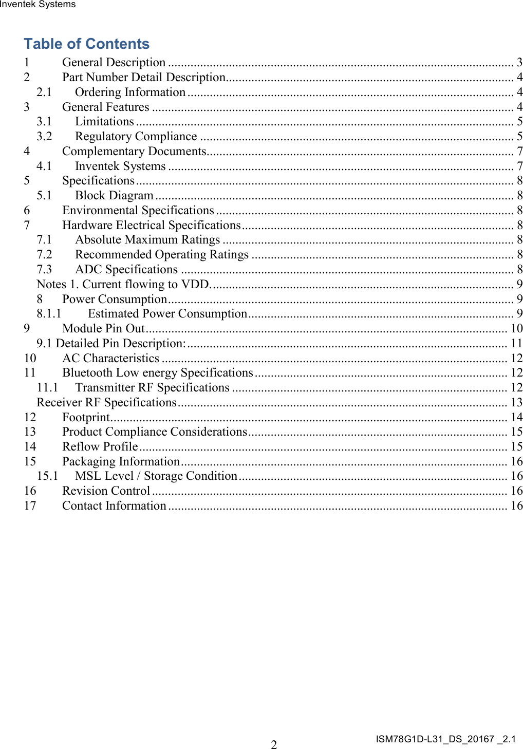 Inventek Systems ISM78G1D-L31_DS_20167 _2.1  2  Table of Contents 1 General Description ............................................................................................................ 3 2 Part Number Detail Description.......................................................................................... 4 2.1 Ordering Information ...................................................................................................... 4 3 General Features ................................................................................................................. 4 3.1 Limitations ...................................................................................................................... 5 3.2 Regulatory Compliance .................................................................................................. 5 4 Complementary Documents................................................................................................ 7 4.1 Inventek Systems ............................................................................................................ 7 5 Specifications ...................................................................................................................... 8 5.1 Block Diagram ................................................................................................................ 8 6 Environmental Specifications ............................................................................................. 8 7 Hardware Electrical Specifications ..................................................................................... 8 7.1 Absolute Maximum Ratings ........................................................................................... 8 7.2 Recommended Operating Ratings .................................................................................. 8 7.3 ADC Specifications ........................................................................................................ 8 Notes 1. Current flowing to VDD. .............................................................................................. 9 8 Power Consumption ............................................................................................................ 9 8.1.1 Estimated Power Consumption ................................................................................... 9 9 Module Pin Out ................................................................................................................. 10 9.1 Detailed Pin Description: .................................................................................................... 11 10 AC Characteristics ............................................................................................................ 12 11 Bluetooth Low energy Specifications ............................................................................... 12 11.1 Transmitter RF Specifications ...................................................................................... 12 Receiver RF Specifications ....................................................................................................... 13 12 Footprint ............................................................................................................................ 14 13 Product Compliance Considerations ................................................................................. 15 14 Reflow Profile ................................................................................................................... 15 15 Packaging Information ...................................................................................................... 16 15.1 MSL Level / Storage Condition .................................................................................... 16 16 Revision Control ............................................................................................................... 16 17 Contact Information .......................................................................................................... 16     