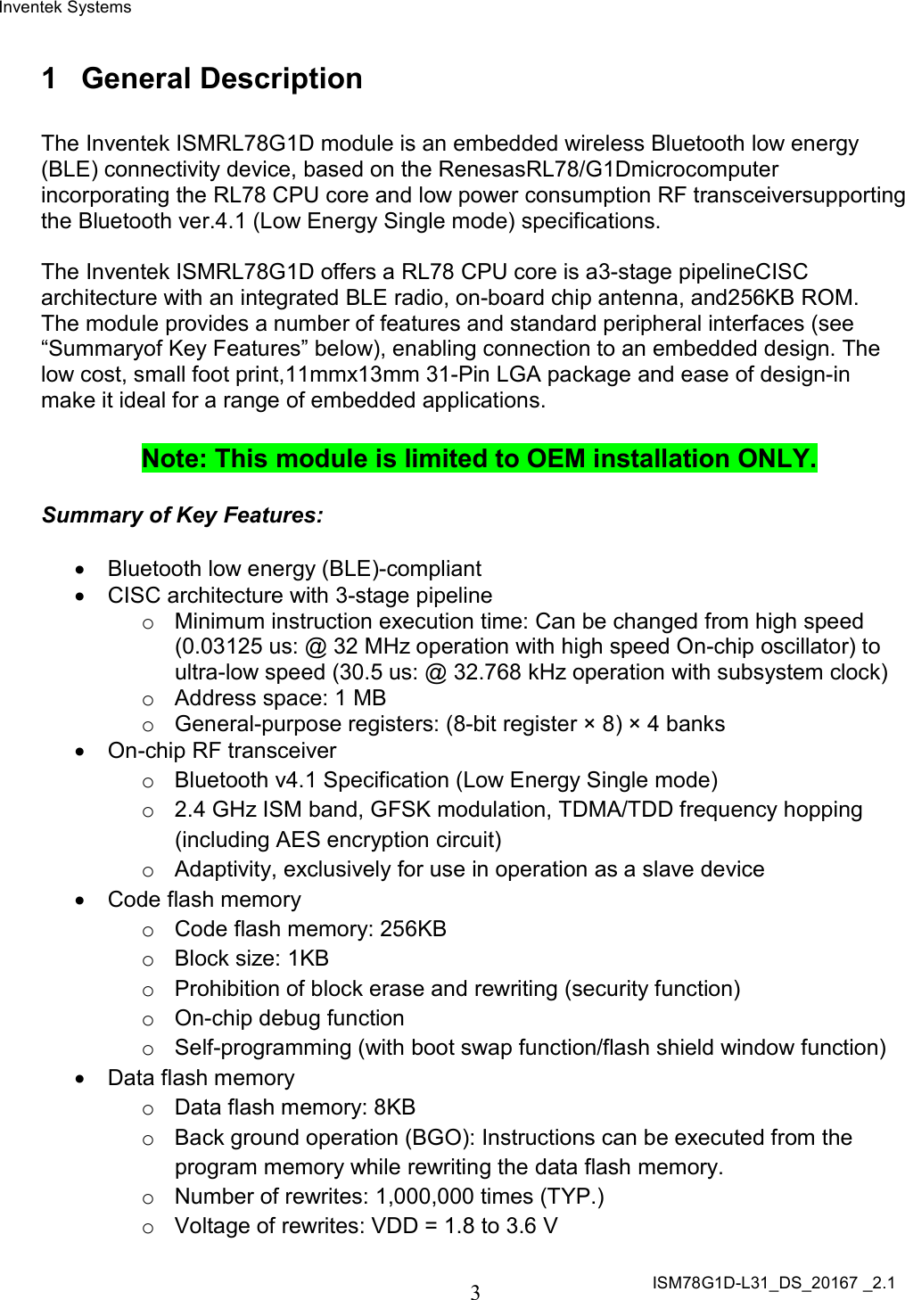 Inventek Systems ISM78G1D-L31_DS_20167 _2.1  3  1  General Description  The Inventek ISMRL78G1D module is an embedded wireless Bluetooth low energy (BLE) connectivity device, based on the RenesasRL78/G1Dmicrocomputer incorporating the RL78 CPU core and low power consumption RF transceiversupporting the Bluetooth ver.4.1 (Low Energy Single mode) specifications.  The Inventek ISMRL78G1D offers a RL78 CPU core is a3-stage pipelineCISC architecture with an integrated BLE radio, on-board chip antenna, and256KB ROM.  The module provides a number of features and standard peripheral interfaces (see “Summaryof Key Features” below), enabling connection to an embedded design. The low cost, small foot print,11mmx13mm 31-Pin LGA package and ease of design-in make it ideal for a range of embedded applications.  Note: This module is limited to OEM installation ONLY.  Summary of Key Features:    Bluetooth low energy (BLE)-compliant   CISC architecture with 3-stage pipeline o  Minimum instruction execution time: Can be changed from high speed (0.03125 us: @ 32 MHz operation with high speed On-chip oscillator) to ultra-low speed (30.5 us: @ 32.768 kHz operation with subsystem clock) o  Address space: 1 MB o  General-purpose registers: (8-bit register × 8) × 4 banks   On-chip RF transceiver o  Bluetooth v4.1 Specification (Low Energy Single mode) o  2.4 GHz ISM band, GFSK modulation, TDMA/TDD frequency hopping (including AES encryption circuit) o  Adaptivity, exclusively for use in operation as a slave device   Code flash memory o  Code flash memory: 256KB o  Block size: 1KB o  Prohibition of block erase and rewriting (security function) o  On-chip debug function o  Self-programming (with boot swap function/flash shield window function)   Data flash memory o  Data flash memory: 8KB o  Back ground operation (BGO): Instructions can be executed from the program memory while rewriting the data flash memory. o  Number of rewrites: 1,000,000 times (TYP.) o  Voltage of rewrites: VDD = 1.8 to 3.6 V 